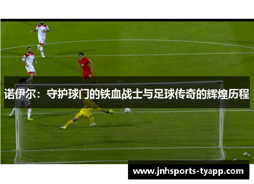 诺伊尔：守护球门的铁血战士与足球传奇的辉煌历程